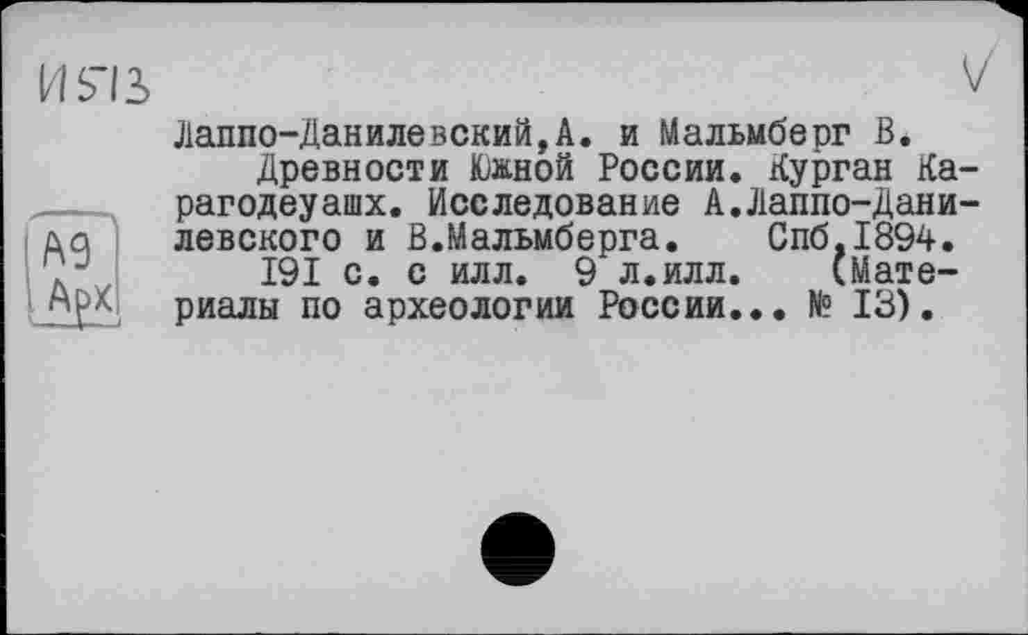 ﻿и яз
(А9
М
V
Лаппо-Данилевский,А. и Мальмберг В.
Древности Южной России. Курган Ка-рагодеуашх. Исследование А.Лаппо-Дани-левского и В.Мальмберга. Спб,1894.
191 с. с илл. 9 л.илл. (Материалы по археологии России... № 13).